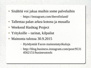 ● Sisältöä voi jakaa muihin some palveluihin
– https://instagram.com/iberofinland/
● Tallentaa palan arkea kotona ja muualla
● Weekend Hashtag Project
● Yrityksille – tarinat, kilpailut
● Mainonta tulossa 30.9.2015
– Hyödyntää Facen mainontatyökaluja
– http://blog.business.instagram.com/post/9531
4562151/businesstools
 
