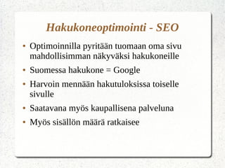 Hakukoneoptimointi - SEO
● Optimoinnilla pyritään tuomaan oma sivu
mahdollisimman näkyväksi hakukoneille
● Suomessa hakukone = Google
● Harvoin mennään hakutuloksissa toiselle
sivulle
● Saatavana myös kaupallisena palveluna
● Myös sisällön määrä ratkaisee
 