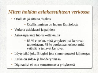 Asiakassuhde
● Hyvässä suhteessa on tunne molemmin
puoleisesta kiinnostuksesta
– Vastaus = kuunnellaan
– Nopeus = välitetään
● Keskustelun tulee olla tarpeeksi laajaa –
näkyvyys ja uskottavuus
● Uusia segmentointi kriteerejä – mielipide,
asenne, arvot, ammatti ja vapaa-aika
 