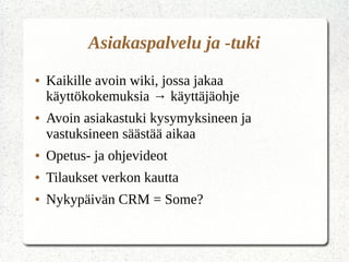 Asiakaspalvelu ja -tuki
● Kaikille avoin wiki, jossa jakaa
käyttökokemuksia → käyttäjäohje
● Avoin asiakastuki kysymyksineen ja
vastuksineen säästää aikaa
● Opetus- ja ohjevideot
● Tilaukset verkon kautta
● Nykypäivän CRM = Some?
 