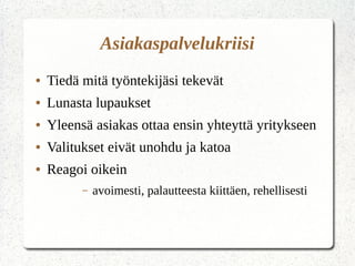 Asiakaspalvelukriisi
● Tiedä mitä työntekijäsi tekevät
● Lunasta lupaukset
● Yleensä asiakas ottaa ensin yhteyttä yritykseen
● Valitukset eivät unohdu ja katoa
● Reagoi oikein
– avoimesti, palautteesta kiittäen, rehellisesti
 