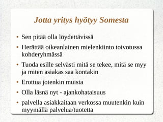 Jotta yritys hyötyy Somesta
● Sen pitää olla löydettävissä
● Herättää oikeanlainen mielenkiinto toivotussa
kohderyhmässä
● Tuoda esille selvästi mitä se tekee, mitä se myy
ja miten asiakas saa kontakin
● Erottua jotenkin muista
● Olla läsnä nyt - ajankohataisuus
● palvella asiakkaitaan verkossa muutenkin kuin
myymällä palvelua/tuotetta
 