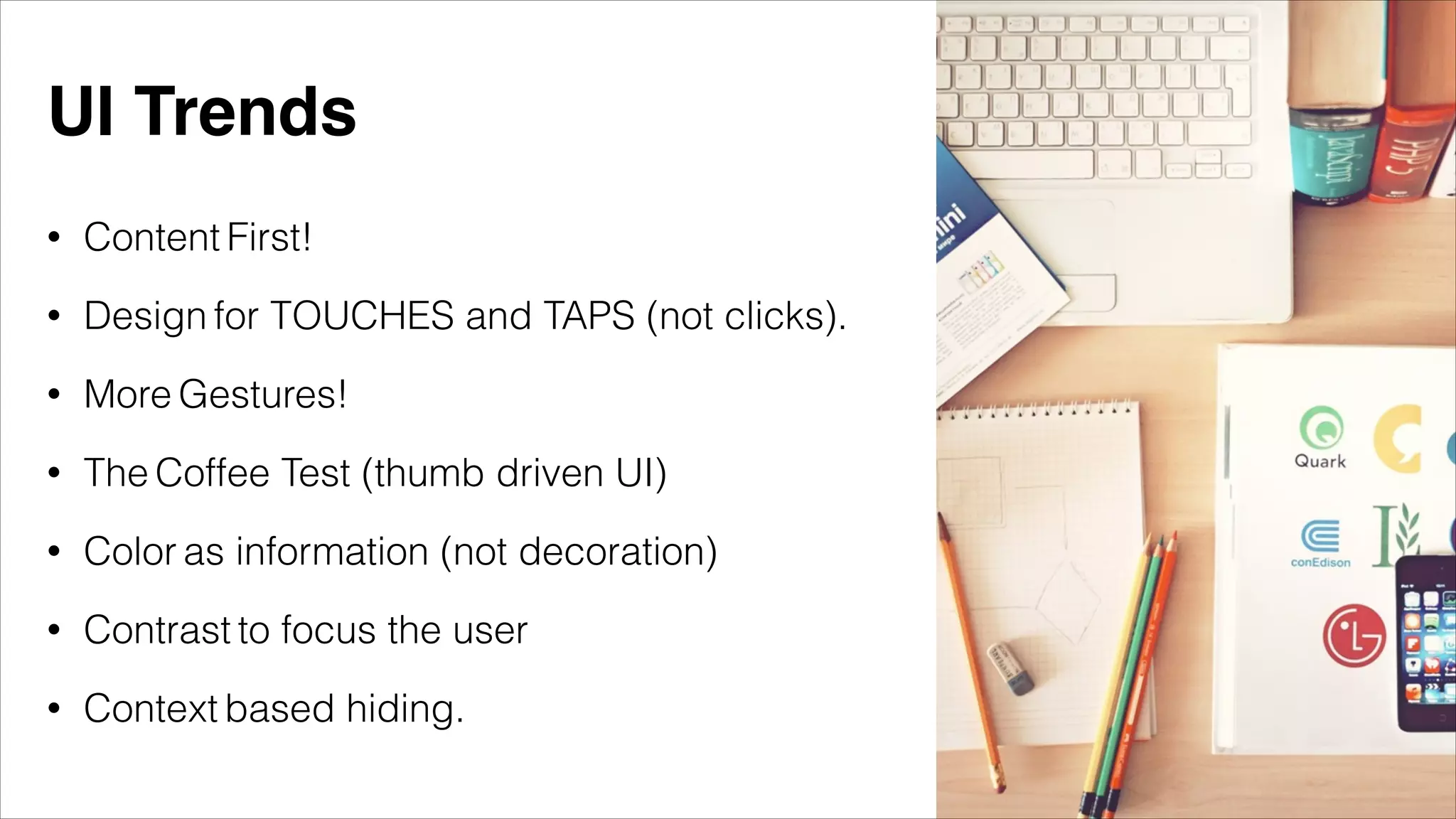 • Content First!
• Design for TOUCHES and TAPS (not clicks).
• More Gestures!
• The Coffee Test (thumb driven UI)
• Color as information (not decoration)
• Contrast to focus the user
• Context based hiding.
UI Trends
 