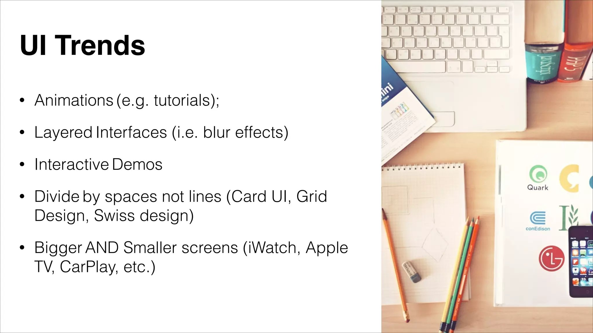 • Animations (e.g. tutorials);
• Layered Interfaces (i.e. blur effects)
• Interactive Demos
• Divide by spaces not lines (Card UI, Grid
Design, Swiss design)
• Bigger AND Smaller screens (iWatch, Apple
TV, CarPlay, etc.)
UI Trends
 