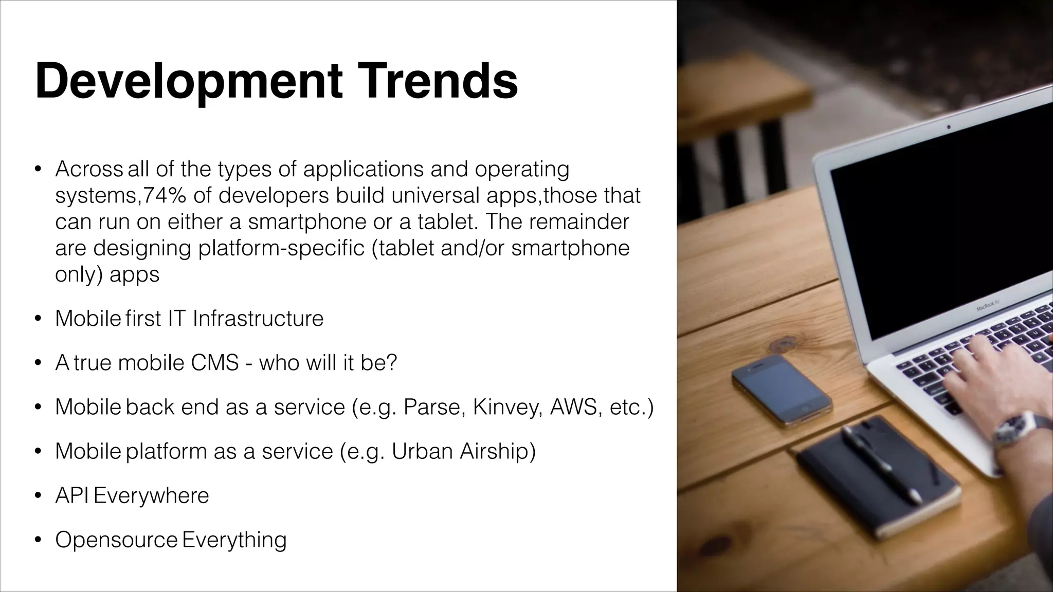 • Across all of the types of applications and operating
systems,74% of developers build universal apps,those that
can run on either a smartphone or a tablet. The remainder
are designing platform-speciﬁc (tablet and/or smartphone
only) apps
• Mobile ﬁrst IT Infrastructure
• A true mobile CMS - who will it be?
• Mobile back end as a service (e.g. Parse, Kinvey, AWS, etc.)
• Mobile platform as a service (e.g. Urban Airship)
• API Everywhere
• Opensource Everything
Development Trends
 