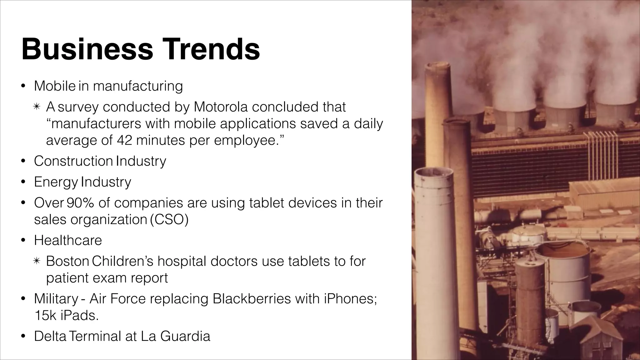 • Mobile in manufacturing
✴ A survey conducted by Motorola concluded that
“manufacturers with mobile applications saved a daily
average of 42 minutes per employee.”
• Construction Industry
• Energy Industry
• Over 90% of companies are using tablet devices in their
sales organization (CSO)
• Healthcare
✴ Boston Children’s hospital doctors use tablets to for
patient exam report
• Military - Air Force replacing Blackberries with iPhones;
15k iPads.
• Delta Terminal at La Guardia
Business Trends
 