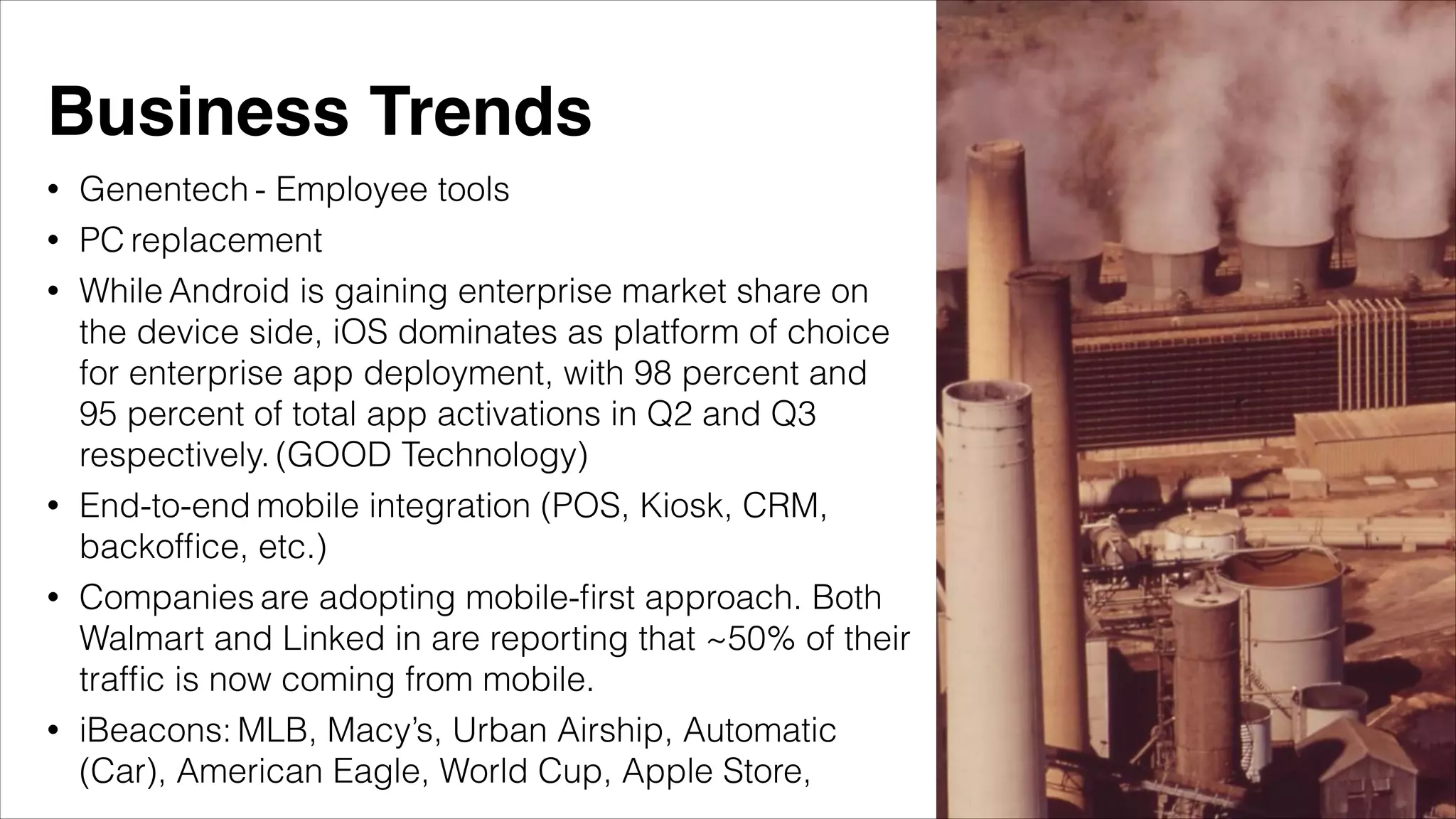 • Genentech - Employee tools
• PC replacement
• While Android is gaining enterprise market share on
the device side, iOS dominates as platform of choice
for enterprise app deployment, with 98 percent and
95 percent of total app activations in Q2 and Q3
respectively. (GOOD Technology)
• End-to-end mobile integration (POS, Kiosk, CRM,
backofﬁce, etc.)
• Companies are adopting mobile-ﬁrst approach. Both
Walmart and Linked in are reporting that ~50% of their
trafﬁc is now coming from mobile.
• iBeacons: MLB, Macy’s, Urban Airship, Automatic
(Car), American Eagle, World Cup, Apple Store,
Business Trends
 