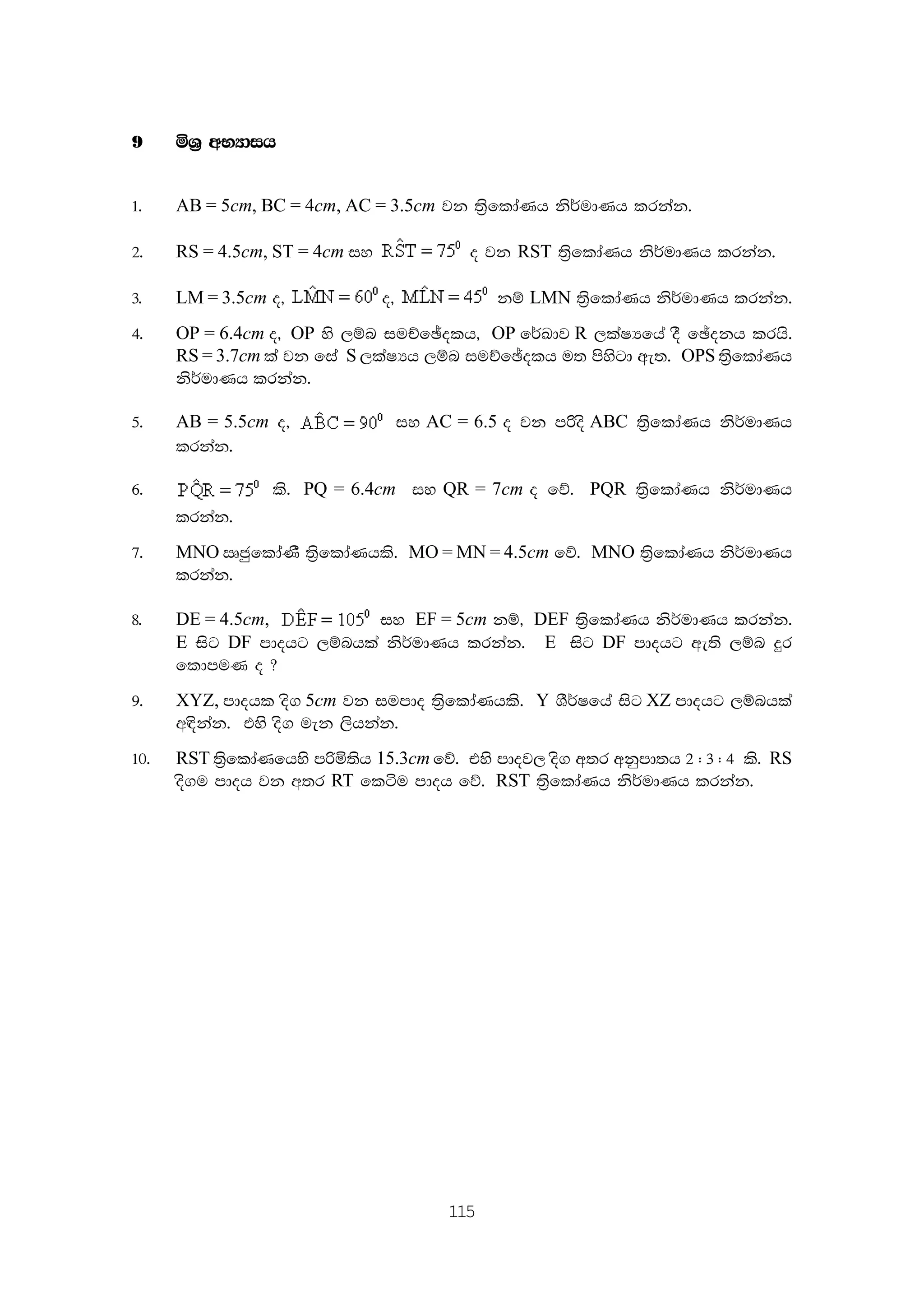 115
9 ñY% wNHdih
1' AB = 5cm, BC = 4cm, AC = 3.5cm jk ;%sfldaKh ks¾udKh lrkak'
2' RS = 4.5cm, ST = 4cm iy o jk RST ;%sfldaKh ks¾udKh lrkak'
3' LM = 3.5cm o" o" kï LMN ;%sfldaKh ks¾udKh lrkak'
4' OP = 6.4cm o" OP ys ,ïn iuÉfþolh" OP f¾Ldj R ,laIHfha oS fþokh lrhs'
RS = 3.7cm la jk fia S ,laIHh ,ïn iuÉfþolh u; msysgd we;' OPS ;%sfldaKh
ks¾udKh lrkak'
5' AB = 5.5cm o" iy AC = 6.5 o jk mßos ABC ;%sfldaKh ks¾udKh
lrkak'
6' ls' PQ = 6.4cm iy QR = 7cm o fõ' PQR ;%sfldaKh ks¾udKh
lrkak'
7' MNO RcqfldaKS ;%sfldaKhls' MO = MN = 4.5cm fõ' MNO ;%sfldaKh ks¾udKh
lrkak'
8' DE = 4.5cm, iy EF = 5cm kï" DEF ;%sfldaKh ks¾udKh lrkak'
E isg DF mdohg ,ïnhla ks¾udKh lrkak' E isg DF mdohg we;s ,ïn ÿr
fldmuK o @
9' XYZ, mdohl os. 5cm jk iumdo ;%sfldaKhls' Y YS¾Ifha isg XZ mdohg ,ïnhla
w|skak' tys os. uek ,shkak'
10' RST ;%sfldaKfhys mßñ;sh 15.3cm fõ' tys mdoj, os. w;r wkqmd;h 2 ( 3 ( 4 ls' RS
os.u mdoh jk w;r RT fláu mdoh fõ' RST ;%sfldaKh ks¾udKh lrkak'
 