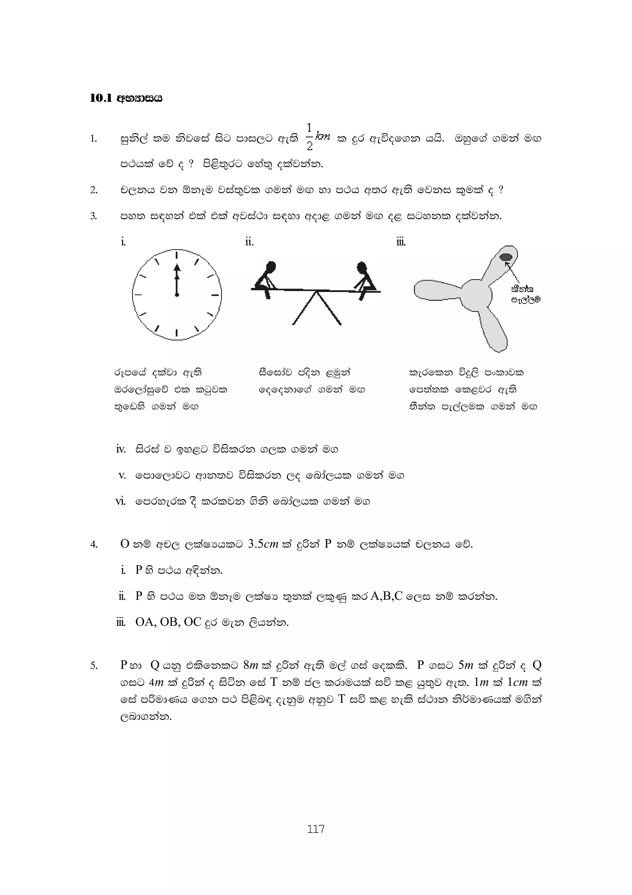 117
10'1 wNHdih
1' iqks,a ;u ksjfia isg mdi,g we;s l ÿr weúof.k hhs' Tyqf.a .uka u`.
m:hla fõ o @ ms<s;=rg fya;= olajkak'
2' p,kh jk ´kEu jia;=jl .uka u`. yd m:h w;r we;s fjki l=ula o @
3' my; i|yka tla tla wjia:d i|yd wod< .uka u`. o< igykl olajkak'
i. ii. iii.
rEmfha olajd we;s iSfidaj mosk <uqka lerflk úÿ,s mxldjl
Trf,daiqfõ tl lgqjl fofokdf.a .uka u`. fm;a;l fl<jr we;s
;=fvys .uka u`. ;Ska; me,a,ul .uka u`.
iv. isria j by<g úislrk .,l .uka u.
v. fmdf,djg wdk;j úislrk ,o fnda,hl .uka u.
vi. fmryerl oS lrljk .sks fnda,hl .uka u.
4' O kï wp, ,laIHhlg 3.5cm la ÿßka P kï ,laIHhla p,kh fõ'
i. P ys m:h w|skak'
ii. P ys m:h u; ´kEu ,laIH ;=kla ,l=Kq lr A,B,C f,i kï lrkak'
iii. OA, OB, OC ÿr uek ,shkak'
5' P yd Q hkq tlsfklg 8m la ÿßka we;s u,a .ia folls' P .ig 5m la ÿßka o Q
.ig 4m la ÿßka o isák fia T kï c, lrduhla iú l< hq;=j we;' 1m la 1cm la
fia mßudKh f.k m: ms<sn| oekqu wkqj T iú l< yels ia:dk ks¾udKhla u.ska
,nd.kak'
 