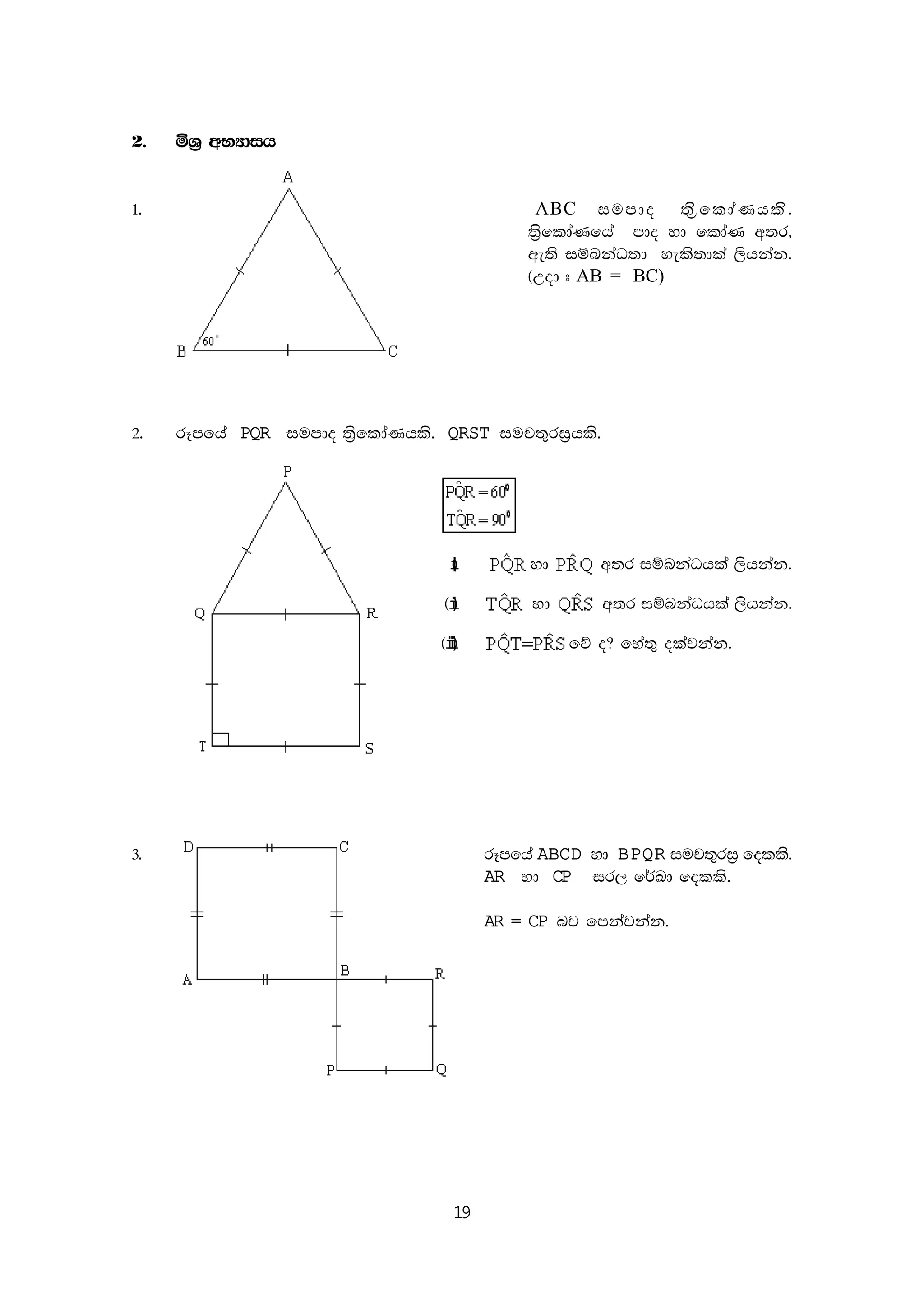 19
2' ñY% wNHdih
1' ABC iumdo ;s%fldaKhls'
;s%fldaKfha mdo yd fldaK w;r"
we;s iïnkaO;d yels;dla ,shkak'
^Wod # AB = BC)
2' rEmfha PQR iumdo ;s%fldaKhls' QRST iup;=ri%hls'
(i) yd w;r iïnkaOhla ,shkak'
^ii) yd w;r iïnkaOhla ,shkak'
^iii) fõ o@ fya;= olajkak'
3' rEmfha ABCD yd BPQR iup;=ri% folls'
AR yd CP ir, f¾Ld folls'
AR = CP nj fmkajkak'
 