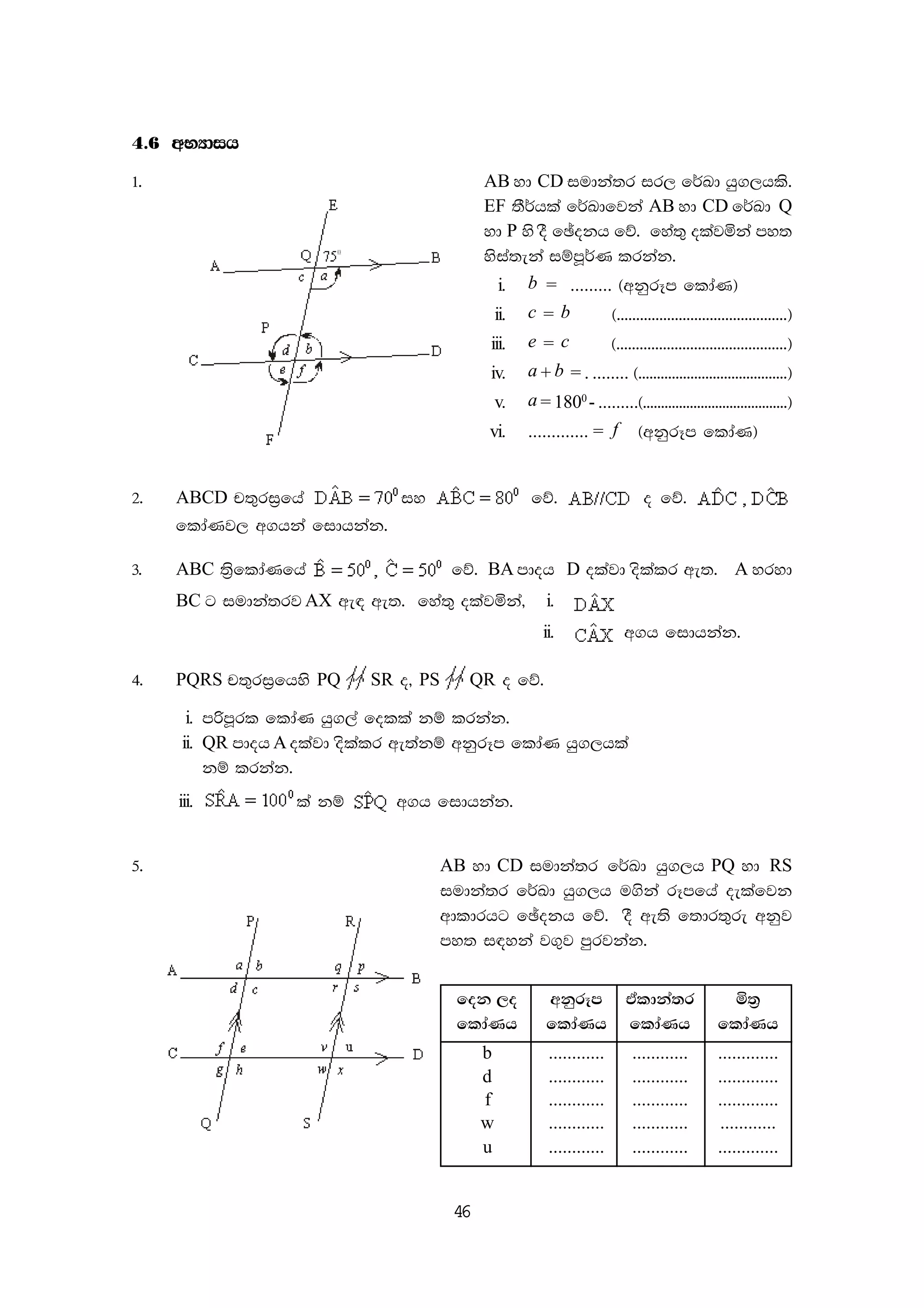 46
4'6 wNHdih
1' AB yd CD iudka;r ir, f¾Ld hq.,hls'
EF ;S¾hla f¾Ldfjka AB yd CD f¾Ld Q
yd P ys oS fþokh fõ' fya;= olajñka my;
ysia;eka iïmQ¾K lrkak'
i. b = ......... ^wkqrEm fldaK&
ii. c = b ^''''''''''''''''''''''''''''''''''''''''''''&
iii. e = c ^''''''''''''''''''''''''''''''''''''''''''''&
iv. a + b = . ........ ^''''''''''''''''''''''''''''''''''''''''&
v. a = 1800
- .........^''''''''''''''''''''''''''''''''''''''''&
vi. ............. = f ^wkqrEm fldaK&
2' ABCD p;=ri%fha iy fõ' o fõ'
fldaKj, w.hka fidhkak'
3' ABC ;%sfldaKfha fõ' BA mdoh D olajd oslalr we;' A yryd
BC g iudka;rj AX we| we;' fya;= olajñka" i.
ii. w.h fidhkak'
4' PQRS p;=ri%fhys PQ SR o" PS QR o fõ'
i. mßmQrl fldaK hq.,a folla kï lrkak'
ii. QR mdoh A olajd oslalr we;akï wkqrEm fldaK hq.,hla
kï lrkak'
iii. la kï w.h fidhkak'
5' AB yd CD iudka;r f¾Ld hq.,h PQ yd RS
iudka;r f¾Ld hq.,h u.ska rEmfha oelafjk
wdldrhg fþokh fõ' oS we;s f;dr;=re wkqj
my; i|yka j.=j mqrjkak'
fok ,o wkqrEm taldka;r ñ;%
fldaKh fldaKh fldaKh fldaKh
b ............ ............ .............
d ............ ............ .............
f ............ ............ .............
w ............ ............ ............
u ............ ............ .............
 