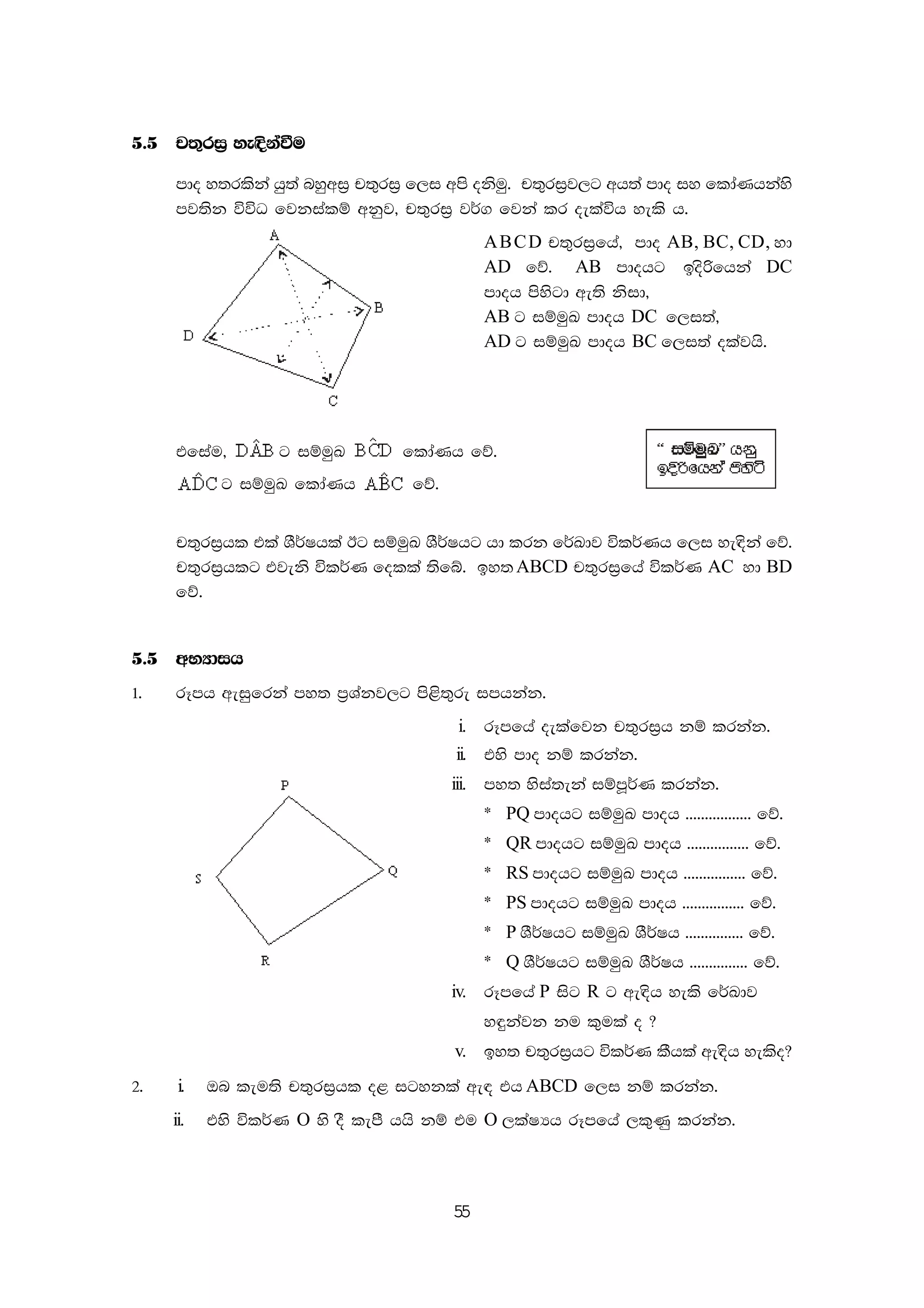 55
5'5 p;=ri% ye|skaùu
mdo y;rlska hq;a nyqwi% p;=ri% f,i wms oksuq' p;=ri%j,g wh;a mdo iy fldaKhkays
mj;sk úúO fjkialï wkqj" p;=ri% j¾. fjka lr oelaúh yels h'
ABCD p;=ri%fha" mdo AB, BC, CD, yd
AD fõ' AB mdohg bosßfhka DC
mdoh msysgd we;s ksid"
AB g iïuqL mdoh DC f,i;a"
AD g iïuqL mdoh BC f,i;a olajhs'
tfiau" g iïuqL fldaKh fõ'
g iïuqL fldaKh fõ'
p;=ri%hl tla YS¾Ihla Bg iïuqL YS¾Ihg hd lrk f¾Ldj úl¾Kh f,i ye|ska fõ'
p;=ri%hlg tjeks úl¾K folla ;sfí' by;ABCD p;=ri%fha úl¾K AC yd BD
fõ'
5'5 wNHdih
1' rEmh weiqfrka my; m%Yakj,g ms<s;=re imhkak'
i. rEmfha oelafjk p;=ri%h kï lrkak'
ii' tys mdo kï lrkak'
iii. my; ysia;eka iïmQ¾K lrkak'
) PQ mdohg iïuqL mdoh ''''''''''''''''' fõ'
) QR mdohg iïuqL mdoh '''''''''''''''' fõ'
) RS mdohg iïuqL mdoh '''''''''''''''' fõ'
) PS mdohg iïuqL mdoh '''''''''''''''' fõ'
) P YS¾Ihg iïuqL YS¾Ih ''''''''''''''' fõ'
) Q YS¾Ihg iïuqL YS¾Ih ''''''''''''''' fõ'
iv. rEmfha P isg R g we|sh yels f¾Ldj
y÷kajk ku l=ula o @
v. by; p;=ri%hg úl¾K lShla we|sh yelso@
2' i' Tn leu;s p;=ri%hl o< igykla we| th ABCD f,i kï lrkak'
ii. tys úl¾K O ys oS lemS hhs kï tu O ,laIHh rEmfha ,l=Kq lrkak'
 