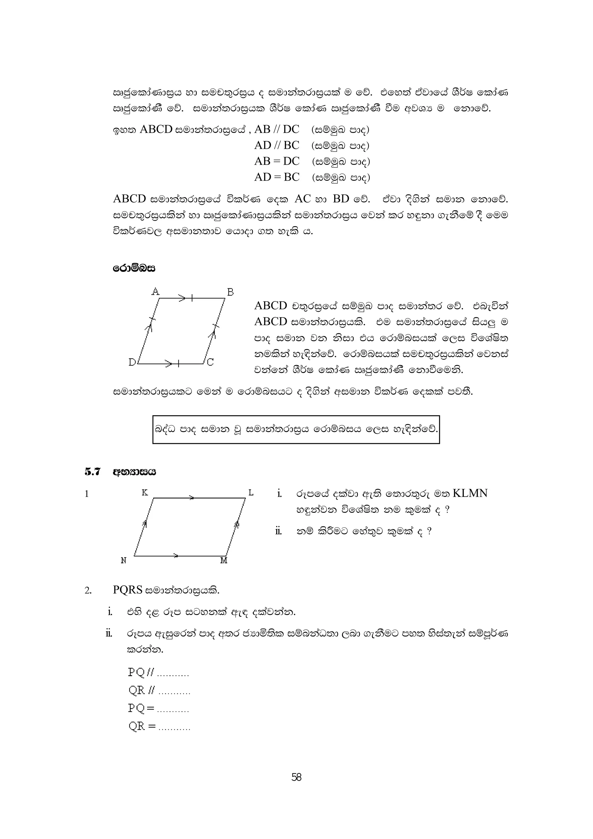 58
RcqfldaKdi%h yd iup;=ri%h o iudka;rdi%hla u fõ' tfy;a tajdfha YS¾I fldaK
RcqfldaKS fõ' iudka;rdi%hl YS¾I fldaK RcqfldaKS ùu wjYH u fkdfõ'
by; ABCD iudka;rdi%fha " AB // DC ^iïuqL mdo&
AD // BC ^iïuqL mdo&
AB = DC ^iïuqL mdo&
AD = BC ^iïuqL mdo&
ABCD iudka;rdi%fha úl¾K fol AC yd BD fõ' tajd os.ska iudk fkdfõ'
iup;=ri%hlska yd RcqfldaKdi%hlska iudka;rdi%h fjka lr y÷kd .ekSfï oS fuu
úl¾Kj, wiudk;dj fhdod .; yels h'
frdïni
ABCD p;=ri%fha iïuqL mdo iudka;r fõ' tneúka
ABCD iudka;rdi%hls' tu iudka;rdi%fha ish¨ u
mdo iudk jk ksid th frdïnihla f,i úfYaIs;
kulska ye|skafõ' frdïnihla iup;=ri%hlska fjkia
jkafka YS¾I fldaK RcqfldaKS fkdùfuks'
iudka;rdi%hlg fuka u frdïnihg o os.ska wiudk úl¾K folla mj;S'
noaO mdo iudk jQ iudka;rdi%h frdïnih f,i ye|skafõ'
5'7 wNHdih
1 i. rEmfha olajd we;s f;dr;=re u; KLMN
y÷kajk úfYaIs; ku l=ula o @
ii. kï lsÍug fya;=j l=ula o @
2' PQRS iudka;rdi%hls'
i. tys o< rEm igykla we| olajkak'
ii. rEmh weiqfrka mdo w;r cHdñ;sl iïnkaO;d ,nd .ekSug my; ysia;eka iïmQ¾K
lrkak'
 