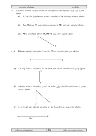 wkdjrK mÍlaIK cHdñ;sh
.Ks; fomd¾;fïka;=j cd;sl wOHdmk wdh;kh48
44' ir, odrh yd úys; p;=ri%h Ndú;fhka my; ±lafjk f;dr;=rej,g wod< rEm igyka
w¢kak'
(i) 5.5 cm È.ska hq;= AB ir, f¾Ldjg iudka;r j XY kï ir, f¾Ldjla w¢kak'
(ii) 3 cm È.ska hq;= PQ ir, f¾Ldjg iudka;r j MN kï ir, f¾Ldjla w¢kak'
(iii) AB g iudka;rj msysgk RS, PQ kï ir, f¾Ld folla w¢kak'
45'(i) PQ ir, f¾Ldjg iudka;r j 3 cm ÿßka msysgk iudka;r f¾L hq., w¢kak'
(ii) XY ir, f¾Ldjg iudka;rj Bg 4.5 cm la ÿßka msysgk iudka;r f¾Ld hq., w¢kak'
(iii) AB ir, f¾Ldjg iudka;rjQ o Bg 2 cm wE;ska ABC g msg;ska .uka .kakd jQ o ir,
f¾Ldj w¢kak'
(iv) 3 cm È. AB ir, f¾Ldjg iudka;r jQ o Bg 3 cm ÿßka jQ o ir, f¾Ld w¢kak'
P Q
A
B
X
Y
BA
3cm
C
B
A
 
