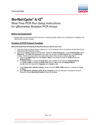 Technical Note

®

TM

Bio-Rad iCycler & iQ

Real-Time PCR Run Setup Instructions
for qBiomarker Mutation PCR Arrays
Before the Experiment
 Please make sure the real-time PCR instrument is working properly. Refer to the manufacturer’s Installation and
Maintenance manual if needed.

Creation of PCR Protocol Template
Before the Experiment (Presetting the Machine will save time for your run):
1)
2)

Open the iCycler iQ Optical System software v3.1 on the computer that is connected to the Bio-Rad iCycler
iQ Real-time PCR Detection system.
Click on the Library module on the left panel. Select the View Protocol tab. Under Protocol Files, select
2Step.tmo. Click Edit This Protocol on the right; this will open the Edit Protocol tab in the Workshop
module. Edit the thermal profile in the table at the bottom of the screen as follows (See Fig 1):
a) Click on the Dwell Time cell of the Cycle 1, Step 1 and change the value to 10:00 minutes with
Setpoint 95.0°C.
b) For Cycle 2, Step 1, change the Dwell Time value to 0:15 (15 seconds) with Setpoint 95.0°C.
For Cycle 2, Step 2, change the Dwell Time value to 1:00 minute with Setpoint 60.0°C.
Double check the value for the Repeats cell in Cycle 2 is 40.
c)
d)

Under Select data collection step(s), double check that REAL-TIME detection is selected for Cycle
2, Step 2.
Enter qBiomarker_Mutation_PCR_Array_Template as the new filename in the field for Protocol
Filename. Choose Save this Protocol to save the template.

Page 1 of 5

QIAGEN GmbH  QIAGEN Str. 1  40724 Hilden  Germany  Commercial Register Düsseldorf (HRB 45822)
Managing Directors: Peer M. Schatz, Roland Sackers, Bernd Uder, Dr. Joachim Schorr, Douglas Liu

 
