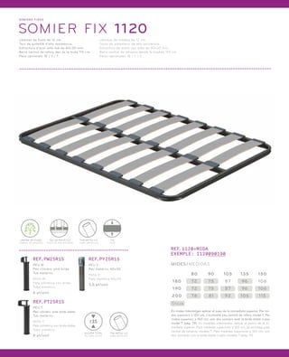 SOMI ERS FIXOS 
SOMIER FIX 1 120 
Làmines de fusta de 12 cm. 
Tacs de polietilè d’alta resistència. 
Estructura d’acer amb tub de 40x30 mm. 
Barra central de reforç des de la mida 110 cm. 
Peus opcionals: W / Y / T. 
Láminas de madera de 12 cm. 
Tacos de polietileno de alta resistencia. 
Estructura de acero con tubo de 40x30 mm. 
Barra central de refuerzo desde la medida 110 cm. 
Patas opcionales: W / Y / T. 
REF.1120+MIDA 
EXEMPLE: 1120090190 
MIDES/MEDIDAS 
180 72 75 87 96 106 
Stock 
80 90 105 135 150 
190 72 75 87 96 106 
200 78 81 92 105 1 15 
En mides intermitges aplicar el preu de la immediata superior. Per mi-des 
superiors a 120 cm, s’aconsella peu central de reforç model T. Per 
mides superiors a 160 cm, unir dos somiers amb la brida doble o peu 
model T (pàg. 19). En medidas intermedias aplicar el precio de la in-mediata 
superior. Para medidas superiores a 120 cm, se aconseja pata 
central de refuerzo modelo T. Para medidas superiores a 160 cm, unir 
dos somieres con la brida doble o pata modelo T (pág. 19). 
LÀMINA DE FUSTA 
LÁMINA DE MADERA 
TAC DE POLIETILÈ 
TACO DE POLIETILENO 
FIX 
FIJO 
TUB METÀL·LIC 
TUBO METÁLICO 
REF.PW25R15 
PEU W 
Peu cilíndric amb brida. 
Tub metàl·lic. 
PATA W 
Pata cilíndrica con brida. 
Tubo metálico. 
6 pt/unit. 
REF.PT25R15 
PEU T 
Peu cilíndric amb brida doble. 
Tub metàl·lic. 
PATA T 
Pata cilíndrica con brida doble. 
Tubo metálico. 
8 pt/unit. 
REF.PY25R15 
PEU Y 
Peu metàl·lic 40x30. 
PATA Y 
Pata metálica 40x30. 
3,5 pt/unit. 
TUB METÀL·LIC 
TUBO METÁLICO 
25 
ALÇADA TOTAL 
ALTURA TOTAL 
 