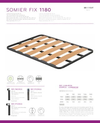 SOMIER FIX 1 180 10-11 
Làmines de fusta de 18 cm. 
Tacs de polietilè d’alta resistència. 
Estructura d’acer amb tub de 40x30 mm. 
Barra central de reforç en les mides 80, 90 y 105 cm. 
Dos barres centrals de reforç des de la mida 110 cm. 
Peus opcionals: W / Y / T. 
Láminas de madera de 18 cm. 
Tacos de polietileno de alta resistencia. 
Estructura de acero con tubo de 40x30 mm. 
Barra central de refuerzo en las medidas 80, 90 y 105 cm. 
Dos barras centrales de refuerzo desde la medida 110 cm. 
Patas opcionales: W / Y / T. 
REF.1180+MIDA 
EXEMPLE: 1180090190 
MIDES/MEDIDAS 
180 49 51 55 70 75 
Stock 
80 90 105 135 150 
190 49 51 55 70 75 
200 56 58 60 80 85 
En mides intermitges aplicar el preu de la immediata superior. Per mi-des 
superiors a 120 cm, s’aconsella peu central de reforç model T. Per 
mides superiors a 160 cm, unir dos somiers amb la brida doble o peu 
model T (pàg. 19). En medidas intermedias aplicar el precio de la in-mediata 
superior. Para medidas superiores a 120 cm, se aconseja pata 
central de refuerzo modelo T. Para medidas superiores a 160 cm, unir 
dos somieres con la brida doble o pata modelo T (pág. 19). 
LÀMINA DE FUSTA 
LÁMINA DE MADERA 
TAC DE POLIETILÈ 
TACO DE POLIETILENO 
FIX 
FIJO 
TUB METÀL·LIC 
TUBO METÁLICO 
REF.PW25R15 
PEU W 
Peu cilíndric amb brida. 
Tub metàl·lic. 
PATA W 
Pata cilíndrica con brida. 
Tubo metálico. 
6 pt/unit. 
REF.PT25R15 
PEU T 
Peu cilíndric amb brida doble. 
Tub metàl·lic. 
PATA T 
Pata cilíndrica con brida doble. 
Tubo metálico. 
8 pt/unit. 
REF.PY25R15 
PEU Y 
Peu metàl·lic 40x30. 
PATA Y 
Pata metálica 40x30. 
3,5 pt/unit. 
TUB METÀL·LIC 
TUBO METÁLICO 
25 
ALÇADA TOTAL 
ALTURA TOTAL 
 