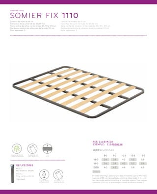 SOMI ERS FIXOS 
SOMIER FIX 1110 
Làmines de fusta de 10 cm. 
Estructura d’acer amb tub de 30x30 mm. 
Barra central de reforç en les mides 80, 90 y 105 cm. 
Dos barres centrals de reforç des de la mida 110 cm. 
Peus opcionals: Z. 
Láminas de madera de 10 cm. 
Estructura de acero con tubo de 30x30 mm. 
Barra central de refuerzo en las medidas 80, 90 y 105 cm. 
Dos barras centrales de refuerzo desde la medida 110 cm. 
Patas opcionales: Z. 
LÀMINA DE FUSTA 
LÁMINA DE MADERA 
FIX 
FIJO 
TUB METÀL·LIC 
TUBO METÁLICO 
REF.PZ25R03 
PEU Z 
Peu metàl·lic 30x30. 
PATA Z 
Pata metálica 30x30. 
3 pt/unit. 
25 
ALÇADA TOTAL 
ALTURA TOTAL 
TUB METÀL·LIC 
TUBO METÁLICO 
REF.1110+MIDA 
EXEMPLE: 1110090190 
MIDES/MEDIDAS 
80 90 105 135 150 
180 36 38 42 52 58 
190 36 38 42 52 58 
200 40 42 46 58 65 
Stock 
En mides intermitges aplicar el preu de la immediata superior. Per mides 
superiors a 120 cm, s’aconsella peu central de reforç model Z. En medi-das 
intermedias aplicar el precio de la inmediata superior. Para medidas 
superiores a 120 cm, se aconseja pata central de refuerzo modelo Z. 
 