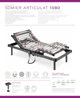 SOMI ER ARTICULAT 
SOMIER ARTICULAT 1080 
Certificació TUV referent a la qualitat i sostenibilitat. 
Làmines de fusta, progressives en capçal i peus. 
Tacs d’alta qualitat Highdrell amb reguladors de fermesa. 
Estructura de fusta. 
2 motors independents i silenciosos amb mecanismes d’alta qualitat. 
Els motors disposen de reguladors d’emergència per talls d’electricitat i 
tenen protecció de sobrecàrrega. 
Reguladors de fermesa en zona lumbar. 
Part reclinable addicional en la zona del cap. 
Arquet subjecta matalàs. 
Inclou joc de peus X. 
Peus opcionals: V. 
Certificación TUV referente a la calidad y sostenibilidad. 
Láminas de madera, progresivas en cabecero y piecero. 
Tacos de alta calidad Highdrell con reguladores de firmeza. 
Estructura de madera. 
2 motores independientes y silenciosos con engranajes de alta calidad. 
Los motores disponen de reguladores de emergencia para cortes 
de electricidad y tienen protección de sobrecarga. 
Reguladores de firmeza en zona lumbar. 
Parte reclinable adicional en la zona de la cabeza. 
Arquillo sujeta colchón. 
Incluye juego de patas X. 
Patas opcionales: V. 
ARQUET SUBJECTA MATALÀS 
ARQUILLO SUJETA COLCHÓN 
ARTICULAT 
ARTICULADO 
5 PUNTS D’ARTICULACIÓ 
5 PUNTOS DE ARTICULACIÓN 
LÀMINA DE FUSTA 
LÁMINA DE MADERA 
TAC BASCULANT 
TACO BASCULANTE 
REFORÇ LUMBAR 
REFUERZO LUMBAR 
REF.PV24R15 
PEU V 
Peu de reforç i unió. 
Alçada regulable. 
PATA V 
Pata de refuerzo y unión. 
Altura regulable. 
16 pt/unit. 
TUB METÀL·LIC 
TUBO METÁLICO 
24/31 
ALÇADA TOTAL 
ALTURA TOTAL 
REF.1080PX+MIDA 
EXEMPLE: 1080PX090190 
MIDES/MEDIDAS 
190 590 590 590 1 180 
Stock 
75 80 90 150(2C) 
200 - 590 - - 
Per altres mides consultar preu i plaç d’entrega. Possibilitat 
d’unir dos somiers amb el peu d’unió model V. Para otras 
medidas consultar precio y plazo de entrega. Posibilidad 
de unir dos somieres con el pie central de unión modelo V. 
 