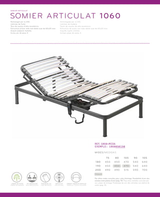 SOMI ER ARTICULAT 
SOMIER ARTICULAT 1060 
Homologat por la CEE. 
Làmines de fusta. 
Tacs de cautxú d’alta resistència. 
Estructura d’acer amb tub doble oval de 60x20 mm. 
Arquet subjecta matalàs. 
Inclou joc de peus X. 
Homologado por la CEE. 
Láminas de madera. 
Tacos de caucho de alta resistencia. 
Estructura de acero con tubo doble oval de 60x20 mm. 
Arquillo sujeta colchón. 
Incluye juego de patas X. 
LÀMINA DE FUSTA 
LÁMINA DE MADERA 
TUB METÀL·LIC 
TUBO METÁLICO 
ARQUET SUBJECTA MATALÀS 
ARQUILLO SUJETA COLCHÓN 
ARTICULAT 
ARTICULADO 
TAC BASCULANT 
TACO BASCULANTE 
REF.1060+MIDA 
EXEMPLE: 1060090190 
MIDES/MEDIDAS 
180 450 450 470 540 640 
Stock 
75 80 105 90 105 
190 450 450 470 540 640 
200 490 490 515 590 700 
Per altres mides consultar preu i plaç d’entrega. Possibilitat d’unir dos 
somiers amb platina d’unió (pàg. 19). Para otras medidas consultar pre-cio 
y plazo de entrega. Posibilidad de unir dos somieres con pletina de 
unión (pág. 19). 
 