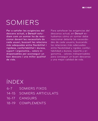 SOMIERS 
Per a satisfer les exigències del 
descans actual, a Dorsuit estu-diem 
com un somier ha de reac-cionar 
davant les necessitats de 
cada usuari, buscant les relacions 
més adequades entre flexibilitat i 
rigidesa, confortabilitat i duresa, 
suport i ergonomia… valors in-dispensables 
ÍNDEX 
SOMIERS FIXOS 
SOMIERS ARTICULATS 
CANGURS 
COMPLEMENTS 
6-7 
14-15 
16-17 
18-19 
per aconseguir un 
bon descans i una millor qualitat 
de vida. 
Para satisfacer las exigencias del 
descanso actual, en Dorsuit es-tudiamos 
cómo un somier debe 
reaccionar delante las necesida-des 
de cada usuario, buscando 
las relaciones más adecuadas 
entre flexibilidad y rigidez, confor-tabilidad 
y dureza, soporte y er-gonomía... 
valores indispensables 
para conseguir un buen descanso 
y una mejor calidad de vida. 
 