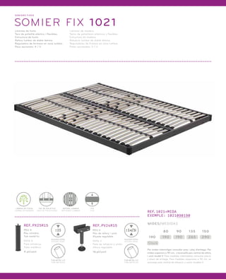 SOMI ERS FIXOS 
SOMIER FIX 1021 
Làmines de fusta. 
Tacs de polietilè elàstics i flexibles. 
Estructura de fusta. 
Reforç lumbar de doble làmina. 
Reguladors de fermesa en zona lumbar. 
Peus opcionals: X / V. 
Láminas de madera. 
Tacos de polietileno elásticos y flexibles. 
Estructura de madera. 
Refuerzo lumbar de doble lámina. 
Reguladores de firmeza en zona lumbar. 
Patas opcionales: X / V. 
LÀMINA DE FUSTA 
LÁMINA DE MADERA 
TAC DE POLIETILÈ 
TACO DE POLIETILENO 
REFORÇ LUMBAR 
REFUERZO LUMBAR 
FIX 
FIJO 
REF.PX25R15 REF.PV24R15 
PEU V 
Peu de reforç i unió. 
Alçada regulable. 
PATA V 
Pata de refuerzo y unión. 
Altura regulable. 
16 pt/unit. 
PEU X 
Peu cilíndric. 
Tub metàl·lic. 
PATA X 
Pata cilíndrica. 
Tubo metálico. 
4 pt/unit. 
24/31 
ALÇADA TOTAL 
ALTURA TOTAL 
TUB METÀL·LIC 
TUBO METÁLICO 
25 
ALÇADA TOTAL 
ALTURA TOTAL 
TUB METÀL·LIC 
TUBO METÁLICO 
REF.1021+MIDA 
EXEMPLE: 1021090190 
MIDES/MEDIDAS 
190 190 190 265 290 
Stock 
80 90 135 150 
Per mides intermitges consultar preu i plaç d’entrega. Per 
mides superiors a 90 cm, s’aconsella peu central de reforç 
i unió model V. Para medidas intermedias consultar precio 
y plazo de entrega. Para medidas superiores a 90 cm, se 
aconseja pata central de refuerzo y unión modelo V. 
 
