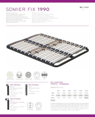SOMIER FIX 1990 6-7 
Multilàmines de fusta. 
Làmines progressives en capçal i peus. 
Tacs de cautxú d’alta resistència. 
Estructura d’acer amb tub de 40x30 mm. 
Barra central de reforç des de la mida 120 cm. 
Reforç lumbar de doble làmina. 
Reguladors de fermesa en zona lumbar. 
Peus opcionals: W / Y / T. 
Multiláminas de madera. 
Láminas progresivas en cabecero y piecero. 
Tacos de caucho de alta resistencia. 
Estructura de acero con tubo de 40x30 mm. 
Barra central de refuerzo desde la medida 120 cm. 
Refuerzo lumbar de doble lámina. 
Reguladores de firmeza en zona lumbar. 
Patas opcionales: W / Y / T. 
LÀMINA DE FUSTA 
LÁMINA DE MADERA 
TAC BASCULANT 
TACO BASCULANTE 
REFORÇ LUMBAR 
REFUERZO LUMBAR 
FIX 
FIJO 
TUB METÀL·LIC 
TUBO METÁLICO 
REF.PW25R15 
PEU W 
Peu cilíndric amb brida. 
Tub metàl·lic. 
PATA W 
Pata cilíndrica con brida. 
Tubo metálico. 
6 pt/unit. 
REF.PT25R15 
PEU T 
Peu cilíndric amb brida doble. 
Tub metàl·lic. 
PATA T 
Pata cilíndrica con brida doble. 
Tubo metálico. 
8 pt/unit. 
REF.PY25R15 
PEU Y 
Peu metàl·lic 40x30. 
PATA Y 
Pata metálica 40x30. 
3,5 pt/unit. 
TUB METÀL·LIC 
TUBO METÁLICO 
25 
ALÇADA TOTAL 
ALTURA TOTAL 
REF.1990+MIDA 
EXEMPLE: 1990090190 
MIDES/MEDIDAS 
180 100 102 150 172 185 202 
Stock 
80 90 105 135 150 160 
190 100 102 150 172 185 202 
200 1 10 1 12 170 192 205 218 
En mides intermitges aplicar el preu de la immediata superior. Per mides superiors 
a 120 cm, s’aconsella peu central de reforç model T. Per mides superiors a 160 cm, 
unir dos somiers amb la brida doble o peu model T (pàg. 19). En medidas interme-dias 
aplicar el precio de la inmediata superior. Para medidas superiores a 120 cm, 
se aconseja pata central de refuerzo modelo T. Para medidas superiores a 160 cm, 
unir dos somieres con la brida doble o pata modelo T (pág. 19). 
 