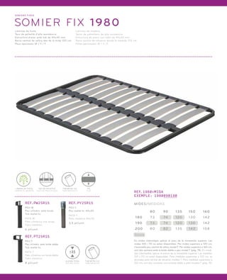 SOMI ERS FIXOS 
SOMIER FIX 1980 
Làmines de fusta. 
Tacs de polietilè d’alta resistència. 
Estructura d’acer amb tub de 40x30 mm. 
Barra central de reforç des de la mida 120 cm. 
Peus opcionals: W / Y / T. 
Láminas de madera. 
Tacos de polietileno de alta resistencia. 
Estructura de acero con tubo de 40x30 mm. 
Barra central de refuerzo desde la medida 120 cm. 
Patas opcionales: W / Y /T. 
LÀMINA DE FUSTA 
LÁMINA DE MADERA 
TAC DE POLIETILÈ 
TACO DE POLIETILENO 
TUB METÀL·LIC 
FIX 
TUBO METÁLICO FIJO 
REF.1980+MIDA 
EXEMPLE: 1980090190 
MIDES/MEDIDAS 
180 73 74 120 130 142 
Stock 
80 90 135 150 160 
190 73 74 120 130 142 
200 80 82 135 142 158 
En mides intermitges aplicar el preu de la immediata superior. Les 
mides 105 i 110 no estan disponibles. Per mides superiors a 120 cm, 
s’aconsella peu central de reforç model T. Per mides superiors a 160 cm, 
unir dos somiers amb la brida doble o peu model T (pàg. 19). En medi-das 
intermedias aplicar el precio de la inmediata superior. Las medidas 
105 y 110 no están disponibles. Para medidas superiores a 120 cm, se 
aconseja pata central de refuerzo modelo T. Para medidas superiores a 
160 cm, unir dos somieres con la brida doble o pata modelo T (pág. 19). 
REF.PW25R15 
PEU W 
Peu cilíndric amb brida. 
Tub metàl·lic. 
PATA W 
Pata cilíndrica con brida. 
Tubo metálico. 
6 pt/unit. 
REF.PT25R15 
PEU T 
Peu cilíndric amb brida doble. 
Tub metàl·lic. 
PATA T 
Pata cilíndrica con brida doble. 
Tubo metálico. 
8 pt/unit. 
REF.PY25R15 
PEU Y 
Peu metàl·lic 40x30. 
PATA Y 
Pata metálica 40x30. 
3,5 pt/unit. 
TUB METÀL·LIC 
TUBO METÁLICO 
25 
ALÇADA TOTAL 
ALTURA TOTAL 
 