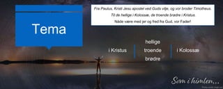 Tema
Fra Paulus, Kristi Jesu apostel ved Guds vilje, og vor broder Timotheus.
Til de hellige i Kolossæ, de troende brødre i Kristus.
Nåde være med jer og fred fra Gud, vor Fader!
i Kristus
hellige
troende
brødre
i Kolossæ
 