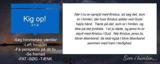 Kig op!
3:1-4
Når I nu er oprejst med Kristus, så søg det, som
er i himlen, dér hvor Kristus sidder ved Guds
højre hånd. Tænk på det, som er i himlen, og
ikke på det jordiske. I er jo døde, og jeres liv er
skjult med Kristus i Gud. Når Kristus, jeres liv,
bliver åbenbaret, da skal også I blive åbenbaret
sammen med ham i herlighed.
-Søg himmelske værdier
-Løft hovedet
-Få perspektiv på dit liv
-Se fremad
-FAT -SØG -TÆNK
 