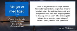 Skil jer af
med liget!
3:5-8
Så lad da det jordiske i jer dø: utugt, urenhed,
lidenskaber og onde lyster, og griskhed, for det er
afgudsdyrkelse. Det nedkalder Guds vrede over
ulydighedens børn. Den slags hengav også I jer
til, dengang I levede sådan. Men nu skal også I
aflægge det alt sammen: vrede, hidsighed,
ondskab, spot og skamløs snak i jeres mund.
-Styrer livet dig eller
styrer Gud livet?
-Det er fortid
-Det er dødvægt
 