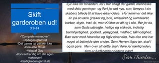 Skift
garderoben ud!
3:9-14
Lyv ikke for hinanden, for I har aflagt det gamle menneske
med dets gerninger og iført jer det nye, som fornyes i sin
skabers billede til at have erkendelse. Her kommer det ikke
an på at være græker og jøde, omskåret og uomskåret,
barbar, skyte, træl, fri, men Kristus er alt og i alle. Ifør jer da,
som Guds udvalgte, hellige og elskede, inderlig
barmhjertighed, godhed, ydmyghed, mildhed, tålmodighed.
Bær over med hinanden og tilgiv hinanden, hvis den ene har
noget at bebrejde den anden. Som Herren tilgav jer, skal I
også gøre. Men over alt dette skal I iføre jer kærligheden,
som er fuldkommenhedens bånd.
-”Complete makeover”
-Opdages gradvist
-Det gamle tøj passer ikke
-One-size fits all
-Valgt af Gud
-Koncentrer dig om din egen
makeover!
-Kærligheden går til alt
 