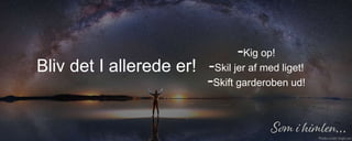 -Kig op!
-Skil jer af med liget!
-Skift garderoben ud!
Bliv det I allerede er!
 