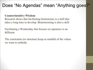 Does “No Agendas” mean “Anything goes?” Counterintuitive Wisdom Research shows that facilitating brainstorms is a skill that takes a long time to develop. Brainstorming is also a skill.  Facilitating a Wednesday that focuses on openness is no different. The constraints (or structure) keep us mindful of the values we want to embody. 