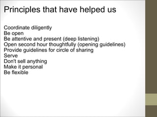 Principles that have helped us Coordinate diligently Be open Be attentive and present (deep listening) Open second hour thoughtfully (opening guidelines) Provide guidelines for circle of sharing Serve Don't sell anything Make it personal Be flexible        