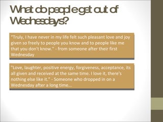 What do people get out of Wednesdays? “ Truly, I have never in my life felt such pleasant love and joy given so freely to people you know and to people like me that you don't know." - from someone after their first Wednesday "Love, laughter, positive energy, forgiveness, acceptance, its all given and received at the same time. I love it, there's nothing else like it." - Someone who dropped in on a Wednesday after a long time... 