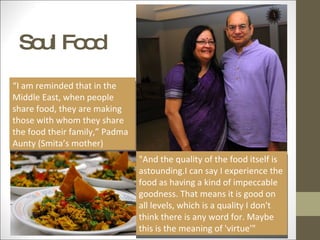 Soul Food “ I am reminded that in the Middle East, when people share food, they are making those with whom they share the food their family,” Padma Aunty (Smita’s mother) "And the quality of the food itself is astounding.I can say I experience the food as having a kind of impeccable goodness. That means it is good on all levels, which is a quality I don't think there is any word for. Maybe this is the meaning of 'virtue'" 
