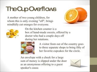 The Cup Overflows A mother of two young children, for whom this is only evening "off", brings mindfully cut oranges for everyone.  On the kitchen counter is a box of hand-made sweets, offered by a doctor who had a couple days off during her rotations.  A visitor from out of the country goes to three separate shops to bring fifty of her favorite cupcakes for the circle.  An envelope with a check for a large sum of money is slipped under the door as an anonymous offering to a guest speaker's cause.  
