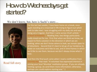 How do Wednesdays get started? We don’t know, but, here is Sachi’s story… For the last two weeks, I have been home on a break, once again standing at a crossroad in life trying to figure out which path to take next. I was struggling with my daily sits and was being very irregular. And then I came across Viral’s article: ‘  A Heart of Patience ’.   Reading that, two things particularly really stood out for me.  First that when we think we know, we expect to find a solution in the direction in which we are looking; when we don't know where to look, we remain open to all directions.   Second that it's best to let go of our tendency to fixate on outcomes we'd like to see, and in time-frames in which we'd like to see them, because we don't always know what is best. And then the final push came when I read a notification from  iJourney.org  that read: "A volunteer has expressed interest in joining your local 'Mumbai' meditation group.  If you are already hosting a group, do send them more information; otherwise, perhaps you could explore starting one." :) Read full story 