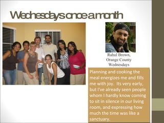 Wednesdays once a month Planning and cooking the meal energizes me and fills me with joy.  Its very early, but I've already seen people whom I hardly know coming to sit in silence in our living room, and expressing how much the time was like a sanctuary. Rahul Brown, Orange County Wednesdays 