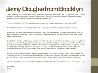 Jenny Douglas from Brooklyn One of the things I LOOOOOVE about hosting Wednesday meditations in Brooklyn is that CF's "generosity with no strings attached" strikes many first-time attendees as particularly confusing and delightful--given the premium many New Yorkers put on ego, ambition, competition, money and quid pro quo. "You mean the food is free?" one puzzled newcomer might ask.  "And these evenings are open to anyone?"  You might think there'd be very little space for such an idea in the internal landscape of a typical New Yorker. And yet time and again, meditation after meditation, a quiet, soft opening seems to surface in the hearts of those for whom Wednesday sits are new.  A patch of generosity's wide-open-blue-sky that was doubtless inside along, simply awaiting a little nudge. One first-time attendee--a McKinsey consultant--emailed the day after to offer a free consultation around a possibility I'd mentioned earlier of starting a website.  Another two were inspired to offer their own homes for monthly sits.  The idea of giving becomes easy and infectious. And this extends to the quality of attention--both in listening and sharing--during the Wednesday gatherings themselves. It is singular and deep, and of a different texture from the kind of hurried, distracted interactions that can feel more the norm in a day.  We meditators become each others' teachers. Writers, artists, filmmakers, students, teachers, businesspeople, those looking for jobs or homes, those struggling with heartbreak or shame or loneliness or a sense of purpose:  all have been welcomed to Brooklyn Wednesdays and all of us are one.  A drop of water put on a rock in the sun will soon dry up; put together with other drops, we are an ocean. Oh, how humbled and touched I am to be able to host Brooklyn Wednesdays!  And what fun to be a revolutionary....  :) Much love,  Jenny 