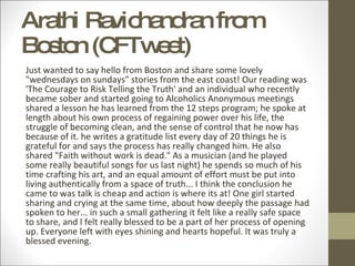 Arathi Ravichandran from Boston (CFTweet) Just wanted to say hello from Boston and share some lovely "wednesdays on sundays" stories from the east coast! Our reading was 'The Courage to Risk Telling the Truth' and an individual who recently became sober and started going to Alcoholics Anonymous meetings shared a lesson he has learned from the 12 steps program; he spoke at length about his own process of regaining power over his life, the struggle of becoming clean, and the sense of control that he now has because of it. he writes a gratitude list every day of 20 things he is grateful for and says the process has really changed him. He also shared "Faith without work is dead." As a musician (and he played some really beautiful songs for us last night) he spends so much of his time crafting his art, and an equal amount of effort must be put into living authentically from a space of truth... I think the conclusion he came to was talk is cheap and action is where its at! One girl started sharing and crying at the same time, about how deeply the passage had spoken to her... in such a small gathering it felt like a really safe space to share, and I felt really blessed to be a part of her process of opening up. Everyone left with eyes shining and hearts hopeful. It was truly a blessed evening. 