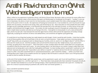 Arathi Ravichandran on “What Wednesdays mean to me” When I reflect on my experience in graduate school, I will think of three things: My body is able to consume far more coffee than I could have ever imagined, sleep is more precious than gold, and Wednesdays on Sunday got me through it.  "sundays" as we say here in beantown, has done so much more for me than provide a much needed respite from often embarrassingly self-induced stress of this point in time in my life.  the experience of hosting has humanized me, it has humbled me, and it has forced me to go deeper into my practice, and work to be strong, silent, and still during our sits.  there have been so many people that have rolled through my tiny cambridge apartment, in the beautiful fall evenings and in the cold dead of winter, so many stories of love and laughter and heartbreak and struggle shared.... the smaller sits (we usually get around 6-10 people per sunday) allow us to talk more in depth about ourselves and what we are facing at the time.  I have gotten to know people in such a new and beautiful light, and for my own self, I have learned time and time again how to remain silent and let the experience of Sundays emerge organically, accepting the moments of silence and awkwardness, and sometimes all together quiet gatherings.   If I could think of one thing that Sundays has really helped me with though, I think it would be with humility.  I think that humility is one of those qualities that sort of just floats in the air and is so hard to practice.  I have woken up many a morning saying to myself "okay arathi, you are going to work on deepening your humility, come on, work on it, be diligent about it" and the effort is there but the results are not.  And then Sundays came around and the Universe was like "alright woman, if you wanna learn humility, you gotta live it! here you go!!!".  There have been so many  Sundays where the food I made didn't turn out great and my ability to lead the discussion was so poor.  So many Sundays where I sat squirming on my cushion, trying to make others feel welcome and not being able to set a vibe that really gelled and flowed.  So many Sundays where I would wish I could pull out one of Virals' classicaly wise quotes like "responsible is your ability to respond" or "patience derives from the latin word pati, which means to suffer" and rather would fall back on "soooooooooooooooooo.  yeah I loved this reading....." while in my head I was thinking about how I forgot to buy chapatis and the rice is going to take 30 minutes to cook and I wasn't sure if this group would be able to chat for another 30 minutes....   at the end of the Sunday though, night falls, people leave, and my apartment is quiet. and i try to tell myself there is no good or bad, but thinking makes it so.  and then I get over it :-).  There have been many people who have exclaimed "do people actually do this?" and who have thanked me so much for hosting Sundays, I feel truly blessed and honored to be a part of it.  Sundays has given me a chance to practice being my authentic self, and for that I am forever grateful :-).  have a wonderful wonderful retreat!   lots of love and blessings,  arathi  