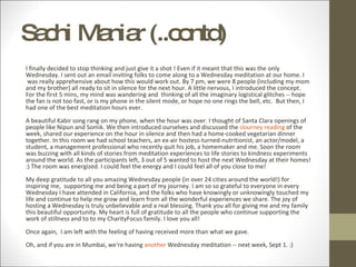 Sachi Maniar (..contd) I finally decided to stop thinking and just give it a shot ! Even if it meant that this was the only Wednesday. I sent out an email inviting folks to come along to a Wednesday meditation at our home. I  was really apprehensive about how this would work out. By 7 pm, we were 8 people (including my mom and my brother) all ready to sit in silence for the next hour. A little nervous, I introduced the concept.   For the first 5 mins, my mind was wandering and  thinking of all the imaginary logistical glitches -- hope the fan is not too fast, or is my phone in the silent mode, or hope no one rings the bell, etc.  But then, I had one of the best meditation hours ever. A beautiful Kabir song rang on my phone, when the hour was over. I thought of Santa Clara openings of people like Nipun and Somik. We then introduced ourselves and discussed the  iJourney reading  of the week, shared our experience on the hour in silence and then had a home-cooked vegetarian dinner together. In this room we had school teachers, an ex-air hostess-turned-nutritionist, an actor/model, a student, a management professional who recently quit his job, a homemaker and me. Soon the room was buzzing with all kinds of stories from meditation experiences to life stories to kindness experiments around the world. As the participants left, 3 out of 5 wanted to host the next Wednesday at their homes! :) The room was energized. I could feel the energy and I could feel all of you close to me!  My deep gratitude to all you amazing Wednesday people (in over 24 cities around the world!) for inspiring me,  supporting me and being a part of my journey. I am so so grateful to everyone in every Wednesday I have attended in California, and the folks who have knowingly or unknowingly touched my life and continue to help me grow and learn from all the wonderful experiences we share. The joy of hosting a Wednesday is truly unbelievable and a real blessing. Thank you all for giving me and my family this beautiful opportunity. My heart is full of gratitude to all the people who continue supporting the work of stillness and to to my CharityFocus family. I love you all! Once again,  I am left with the feeling of having received more than what we gave. Oh, and if you are in Mumbai, we're having  another  Wednesday meditation -- next week, Sept 1. :) 