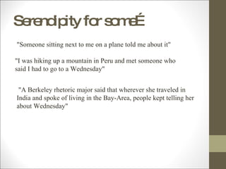 Serendipity for some…   "Someone sitting next to me on a plane told me about it"  "I was hiking up a mountain in Peru and met someone who said I had to go to a Wednesday"   "A Berkeley rhetoric major said that wherever she traveled in India and spoke of living in the Bay-Area, people kept telling her about Wednesday" 