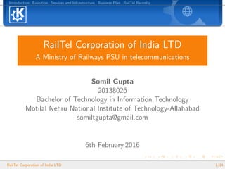 Introduction Evolution Services and Infrastructure Business Plan RailTel Recently
RailTel Corporation of India LTD
A Ministry of Railways PSU in telecommunications
Somil Gupta
20138026
Bachelor of Technology in Information Technology
Motilal Nehru National Institute of Technology-Allahabad
somiltgupta@gmail.com
6th February,2016
RailTel Corporation of India LTD 1/14
 