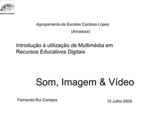 Agrupamento de Escolas Cardoso Lopes
                         (Amadora)


Introdução à utilização de Multimédia em
Recursos Educativos Digitais




        Som, Imagem & Vídeo
Fernando Rui Campos                       15 Julho 2008
 