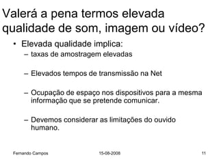 Valerá a pena termos elevada
qualidade de som, imagem ou vídeo?
 • Elevada qualidade implica:
     – taxas de amostragem elevadas

     – Elevados tempos de transmissão na Net

     – Ocupação de espaço nos dispositivos para a mesma
       informação que se pretende comunicar.

     – Devemos considerar as limitações do ouvido
       humano.


 Fernando Campos          15-08-2008                  11
 
