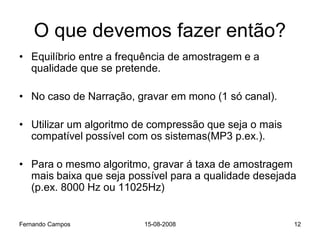 O que devemos fazer então?
• Equilíbrio entre a frequência de amostragem e a
  qualidade que se pretende.

• No caso de Narração, gravar em mono (1 só canal).

• Utilizar um algoritmo de compressão que seja o mais
  compatível possível com os sistemas(MP3 p.ex.).

• Para o mesmo algoritmo, gravar á taxa de amostragem
  mais baixa que seja possível para a qualidade desejada
  (p.ex. 8000 Hz ou 11025Hz)


Fernando Campos          15-08-2008                     12
 
