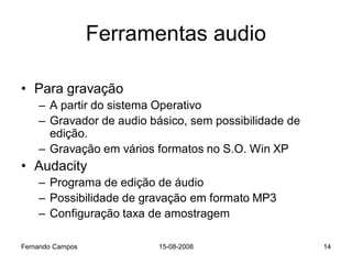 Ferramentas audio

• Para gravação
    – A partir do sistema Operativo
    – Gravador de audio básico, sem possibilidade de
      edição.
    – Gravação em vários formatos no S.O. Win XP
• Audacity
    – Programa de edição de áudio
    – Possibilidade de gravação em formato MP3
    – Configuração taxa de amostragem

Fernando Campos           15-08-2008                   14
 